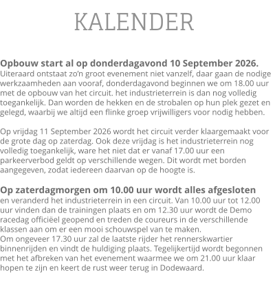 KALENDER  Opbouw start al op donderdagavond 10 September 2026.Uiteraard ontstaat zo’n groot evenement niet vanzelf, daar gaan de nodige werkzaamheden aan vooraf, donderdagavond beginnen we om 18.00 uur met de opbouw van het circuit. het industrieterrein is dan nog volledig toegankelijk. Dan worden de hekken en de strobalen op hun plek gezet en gelegd, waarbij we altijd een flinke groep vrijwilligers voor nodig hebben.  Op vrijdag 11 September 2026 wordt het circuit verder klaargemaakt voor de grote dag op zaterdag. Ook deze vrijdag is het industrieterrein nog volledig toegankelijk, ware het niet dat er vanaf 17.00 uur een parkeerverbod geldt op verschillende wegen. Dit wordt met borden aangegeven, zodat iedereen daarvan op de hoogte is.  Op zaterdagmorgen om 10.00 uur wordt alles afgesloten en veranderd het industrieterrein in een circuit. Van 10.00 uur tot 12.00 uur vinden dan de trainingen plaats en om 12.30 uur wordt de Demo racedag officiëel geopend en treden de coureurs in de verschillende klassen aan om er een mooi schouwspel van te maken.  Om ongeveer 17.30 uur zal de laatste rijder het rennerskwartier binnenrijden en vindt de huldiging plaats. Tegelijkertijd wordt begonnen met het afbreken van het evenement waarmee we om 21.00 uur klaar hopen te zijn en keert de rust weer terug in Dodewaard.